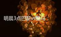 明晨3点巴黎vs皇马：新老欧冠之王对决！姆巴佩对旧主能否破门？