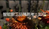 智能厨卫品牌思考：如何与门店建立健康盈利模式?