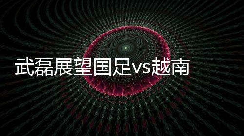 武磊谈到了对手越南队