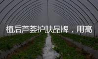 植后芦荟护肤品牌，用高品质定义新国货