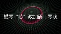 横琴“芯”政加码！琴澳协同锻造大湾区创新引擎