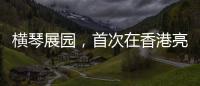 横琴展园，首次在香港亮相！