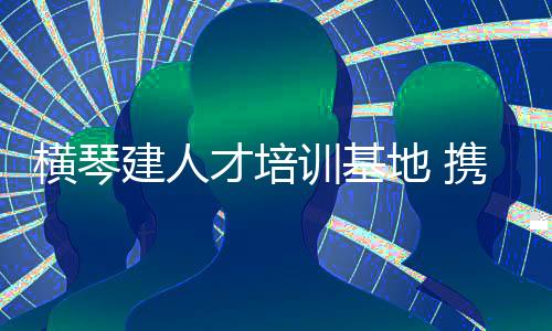 训基学做大横琴人才库