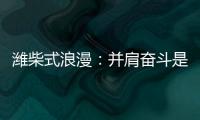 潍柴式浪漫
：并肩奋斗是最长情的告白