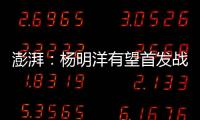 澎湃：杨明洋有望首发战巴林
，锋线两人消耗大可能会有调整