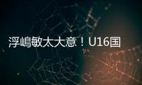 浮嶋敏太大意！U16国足9场连丢15球
，仅领先5分钟�，金志浩破门