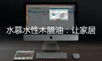 水慕水性木腊油	：让家居生活兼具“质感”和“美感”