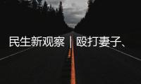 民生新观察｜殴打妻子、对女儿性骚扰 以法为盾 勇敢向一切家暴说“不”！