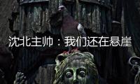 沈北主帅：我们还在悬崖边 主场拿分客场尽全力