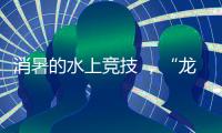 消暑的水上竞技 ，“龙超”比“苏超”更适合夏天
