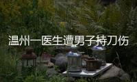 温州一医生遭男子持刀伤害致多处严重损伤，经抢救无效不幸去世