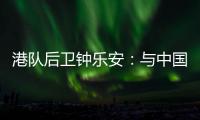 港队后卫钟乐安	：与中国队的比赛像“德比”，大家充满期待