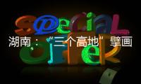 湖南：“三个高地”擘画新时代高质量发展新蓝图