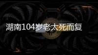 湖南104岁老太死而复生，亲口讲述死后发生何事，专家听完都震惊