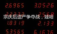 宗庆后遗产争夺战，娃哈哈与宗馥莉陷舆论漩涡