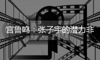 宫鲁鸣�：张子宇的潜力非常大	，我们希望她在正确的道路上慢慢走