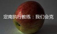 定南执行教练�：我们会克服旅途及天气的困难�，力争打好比赛