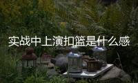实战中上演扣篮是什么感觉	？杨瀚森：我感觉我跳得不是很高