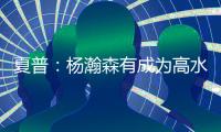 夏普：杨瀚森有成为高水平球员的潜力 他的身高&球商都能帮助球队