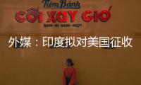 外媒：印度拟对美国征收报复性关税