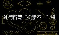 处罚醉驾“松紧不一”将成历史：轻者更轻	，重者更重