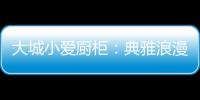 大城小爱厨柜：典雅浪漫的烹饪环境，让爱在美食环绕中升温!