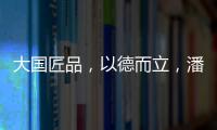 大国匠品�，以德而立
，潘小东的初心与德立的匠心精神