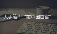 大手笔！“前中国首富”出手