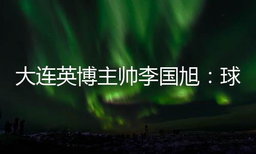 大连英博主帅李国旭表示