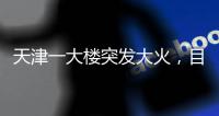 天津一大楼突发大火�，目击者：大火疑从三楼餐厅开始往上蹿