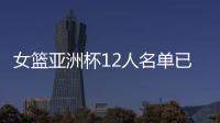 女篮亚洲杯12人名单已明朗
！2米26张子宇领衔 潘臻琦或再次被裁掉