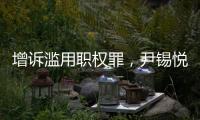 增诉滥用职权罪，尹锡悦遭韩国检方追加起诉