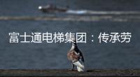 富士通电梯集团	：传承劳模精神 做新时代奋斗者
