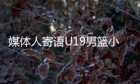 媒体人寄语U19男篮小将
：别只盯着CBA，有机会多走出去看看
