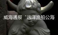 威海通报“远洋渔船公海刑案”：1人死亡，嫌疑人已被控制