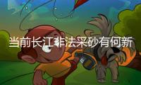 当前长江非法采砂有何新特点
�？公安部：工具更隐蔽、团伙组织化更严密