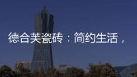 德合芙瓷砖：简约生活，从宏美开始