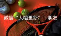 微信“大幅更新”
！朋友圈功能又升级