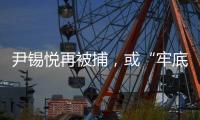 尹锡悦再被捕	，或“牢底坐穿”