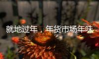就地过年，年货市场年味咋样？——新华社记者为你打前站