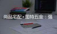 尚品宅配×图特五金：强强联合，共同打造国货精品