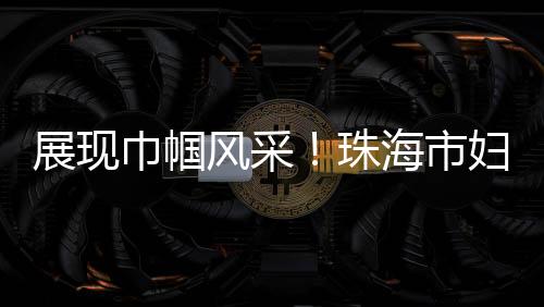 展现珠海织专组织力和服务力