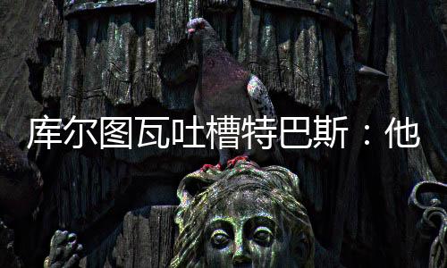 “西甲总是图瓦吐槽特巴这样