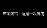 库尔图瓦
：这是一次沉痛的教训，我们为自己的表现向球迷道歉