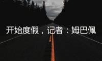 开始度假，记者：姆巴佩
、维尼修斯等人没有随队返回马德里