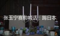 张玉宁赛前喊话：踢日本队带着血性上�	，该下脚时就下脚

，狠一点
！