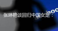 张琳艳谈回归中国女足：感觉很好，时刻准备着登场比赛