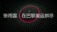 张雨霏：在巴黎奥运拼尽全力，接受“不完美”的自己
