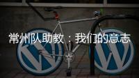 常州队助教�：我们的意志品质肯定一直在线，要把失去的夺回来