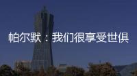 帕尔默：我们很享受世俱杯的旅程，希望能在决赛中取胜